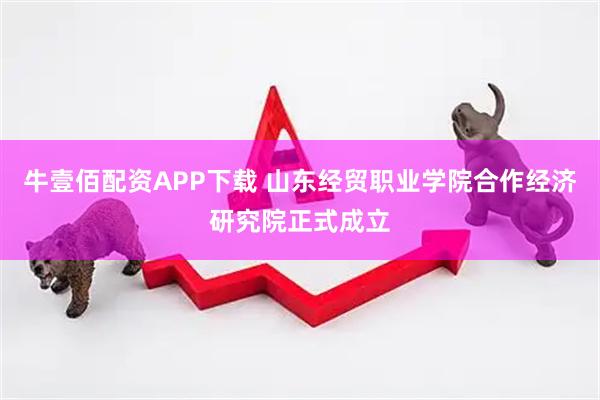牛壹佰配资APP下载 山东经贸职业学院合作经济研究院正式成立