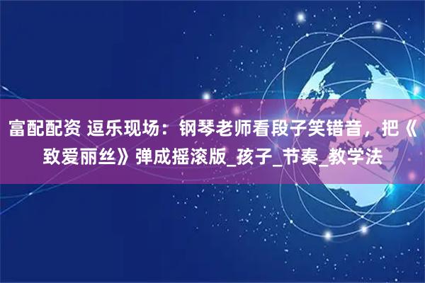 富配配资 逗乐现场:钢琴老师看段子笑错音,把《致爱丽丝》弹成摇滚版_孩子_节奏_教学法
