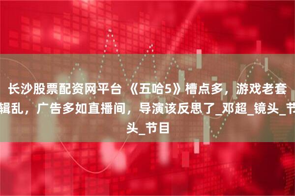 长沙股票配资网平台 《五哈5》槽点多，游戏老套剪辑乱，广告多如直播间，导演该反思了_邓超_镜头_节目