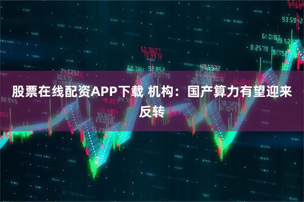 股票在线配资APP下载 机构:国产算力有望迎来反转