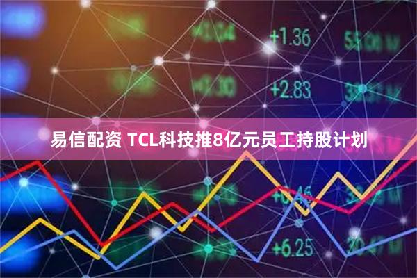 易信配资 TCL科技推8亿元员工持股计划