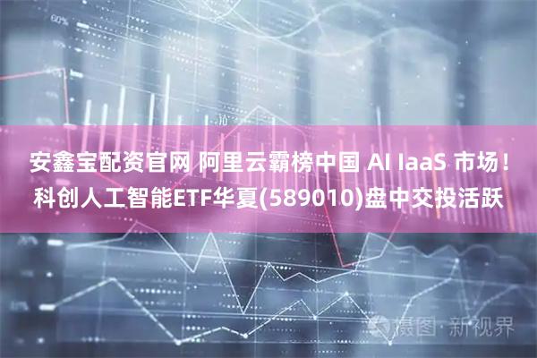 安鑫宝配资官网 阿里云霸榜中国 AI IaaS 市场!科创人工智能ETF华夏(589010)盘中交投活跃