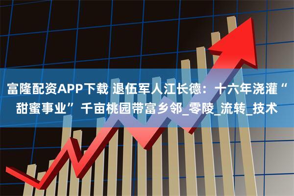 富隆配资APP下载 退伍军人江长德:十六年浇灌“甜蜜事业” 千亩桃园带富乡邻_零陵_流转_技术