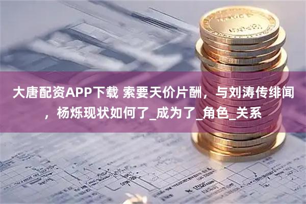 大唐配资APP下载 索要天价片酬,与刘涛传绯闻,杨烁现状如何了_成为了_角色_关系