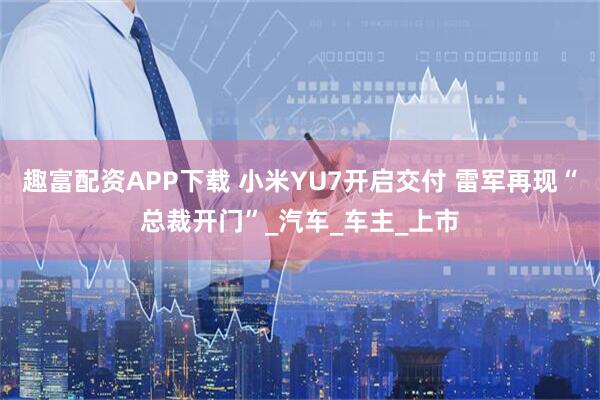 趣富配资APP下载 小米YU7开启交付 雷军再现“总裁开门”_汽车_车主_上市