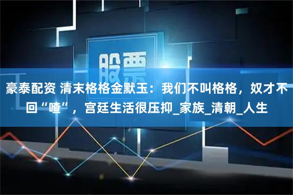 豪泰配资 清末格格金默玉:我们不叫格格,奴才不回“喳”,宫廷生活很压抑_家族_清朝_人生