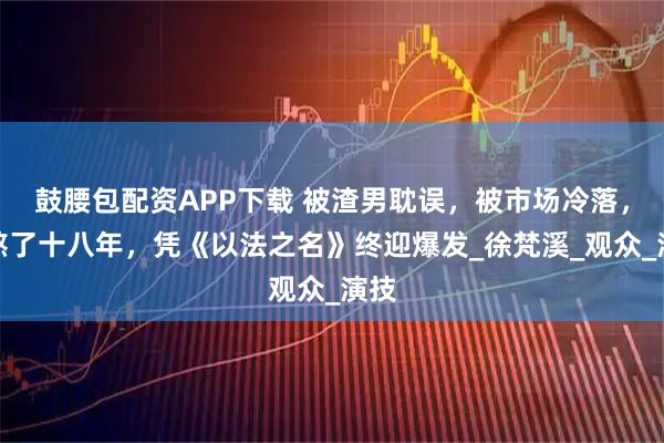 鼓腰包配资APP下载 被渣男耽误,被市场冷落,她熬了十八年,凭《以法之名》终迎爆发_徐梵溪_观众_演技