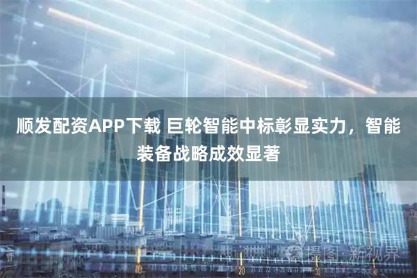 顺发配资APP下载 巨轮智能中标彰显实力,智能装备战略成效显著