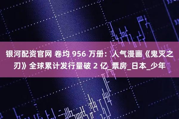 银河配资官网 卷均 956 万册:人气漫画《鬼灭之刃》全球累计发行量破 2 亿_票房_日本_少年