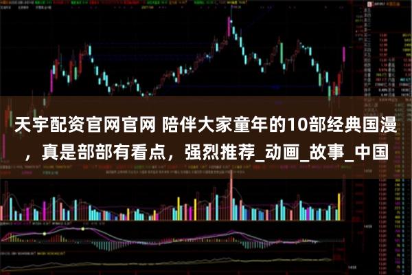 天宇配资官网官网 陪伴大家童年的10部经典国漫,真是部部有看点,强烈推荐_动画_故事_中国