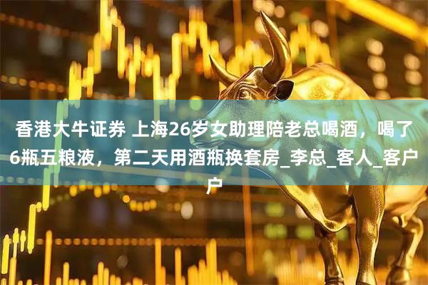 香港大牛证券 上海26岁女助理陪老总喝酒，喝了6瓶五粮液，第二天用酒瓶换套房_李总_客人_客户