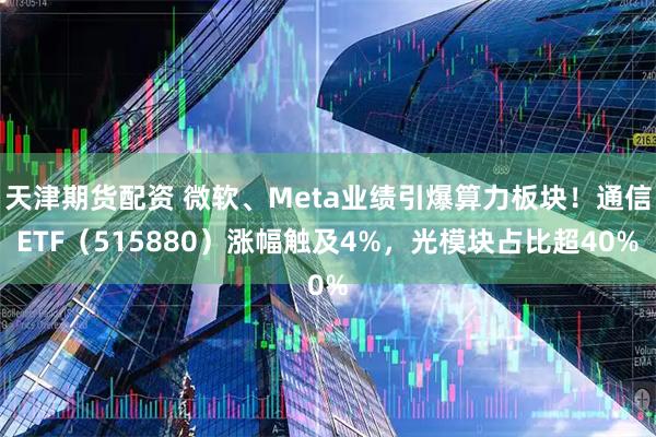 天津期货配资 微软、Meta业绩引爆算力板块！通信ETF（515880）涨幅触及4%，光模块占比超40%
