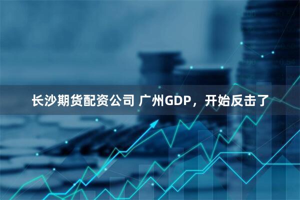 长沙期货配资公司 广州GDP，开始反击了