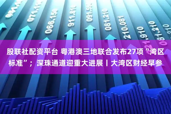 股联社配资平台 粤港澳三地联合发布27项“湾区标准”;深珠通道迎重大进展丨大湾区财经早参