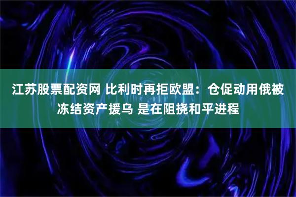 江苏股票配资网 比利时再拒欧盟：仓促动用俄被冻结资产援乌 是在阻挠和平进程