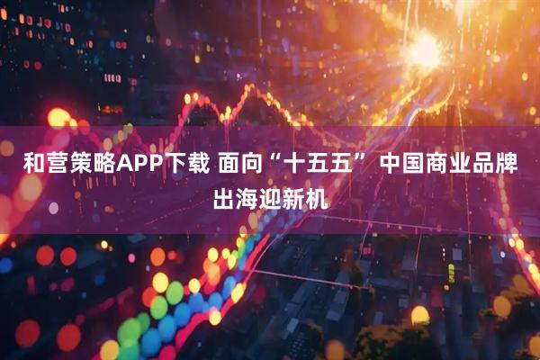 和营策略APP下载 面向“十五五” 中国商业品牌出海迎新机