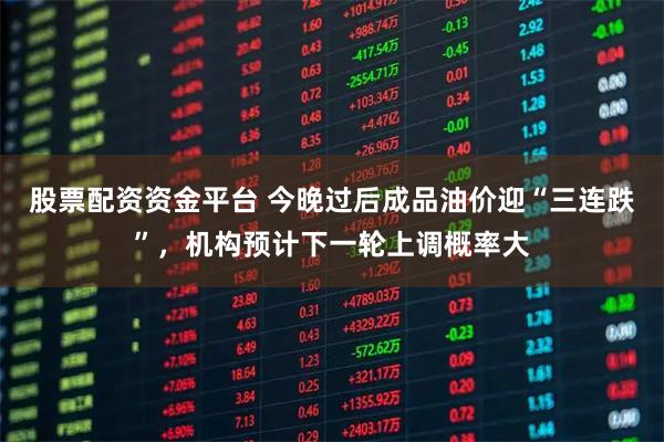 股票配资资金平台 今晚过后成品油价迎“三连跌”,机构预计下一轮上调概率大