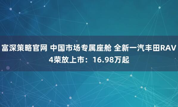 富深策略官网 中国市场专属座舱 全新一汽丰田RAV4荣放上市：16.98万起