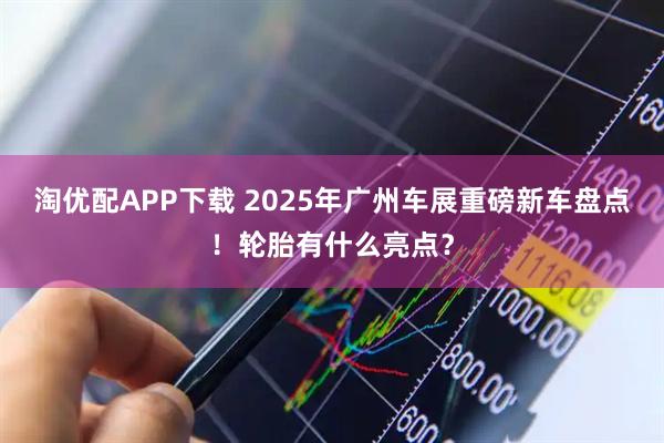 淘优配APP下载 2025年广州车展重磅新车盘点！轮胎有什么亮点？
