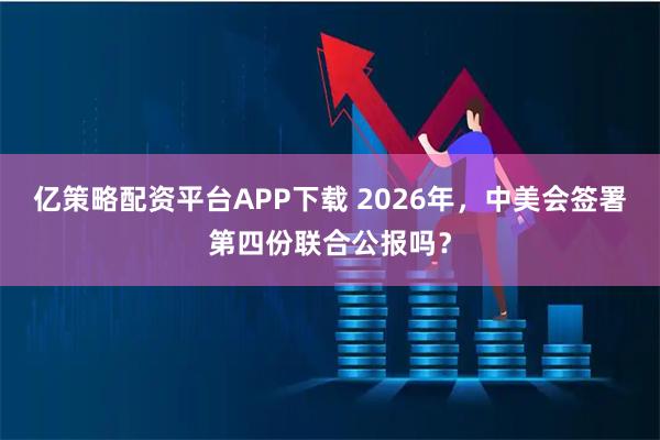 亿策略配资平台APP下载 2026年，中美会签署第四份联合公报吗？
