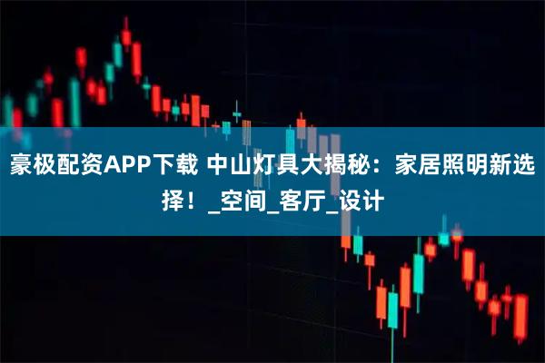 豪极配资APP下载 中山灯具大揭秘：家居照明新选择！_空间_客厅_设计