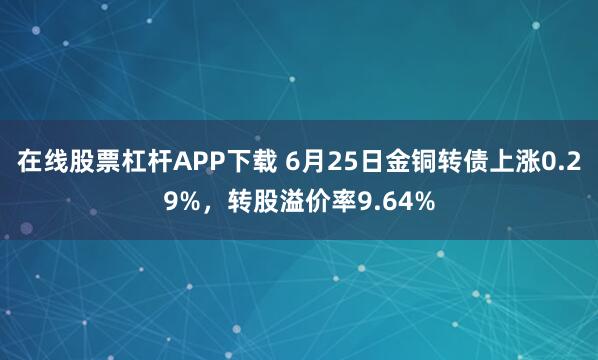 在线股票杠杆APP下载 6月25日金铜转债上涨0.29%，转股溢价率9.64%