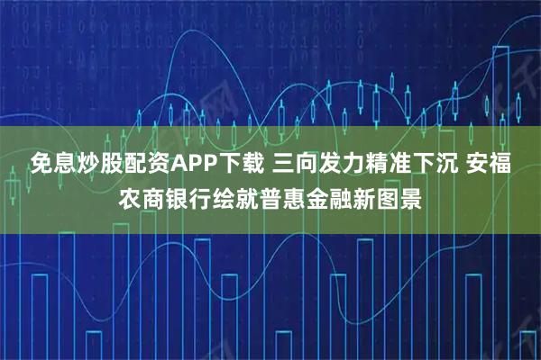 免息炒股配资APP下载 三向发力精准下沉 安福农商银行绘就普惠金融新图景