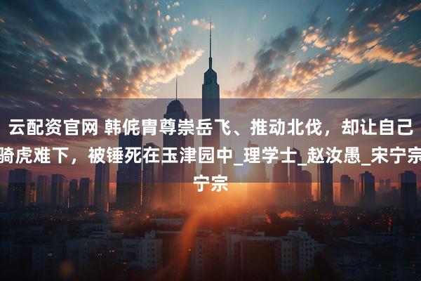 云配资官网 韩侂胄尊崇岳飞、推动北伐,却让自己骑虎难下,被锤死在玉津园中_理学士_赵汝愚_宋宁宗