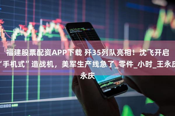 福建股票配资APP下载 歼35列队亮相！沈飞开启“手机式”造战机，美军生产线急了_零件_小时_王永庆