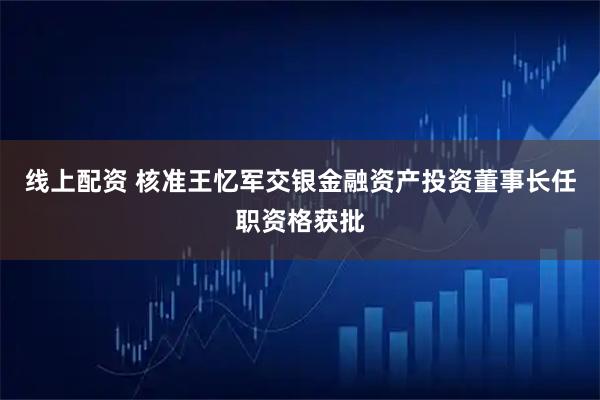 线上配资 核准王忆军交银金融资产投资董事长任职资格获批
