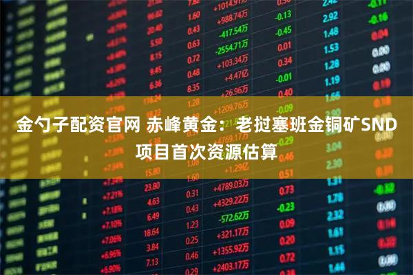 金勺子配资官网 赤峰黄金:老挝塞班金铜矿SND项目首次资源估算