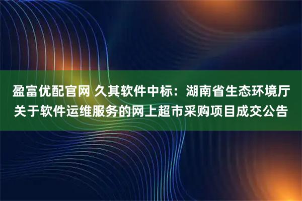盈富优配官网 久其软件中标:湖南省生态环境厅关于软件运维服务的网上超市采购项目成交公告