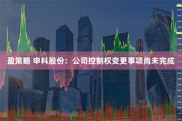 盈策略 申科股份：公司控制权变更事项尚未完成