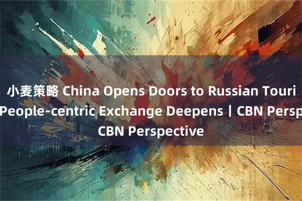 小麦策略 China Opens Doors to Russian Tourists as People-centric Exchange Deepens丨CBN Perspective